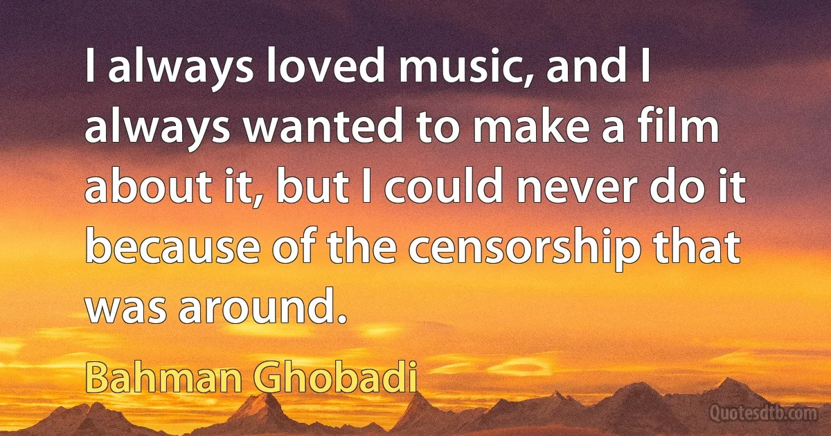 I always loved music, and I always wanted to make a film about it, but I could never do it because of the censorship that was around. (Bahman Ghobadi)