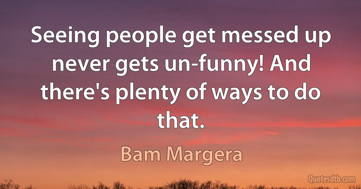 Seeing people get messed up never gets un-funny! And there's plenty of ways to do that. (Bam Margera)