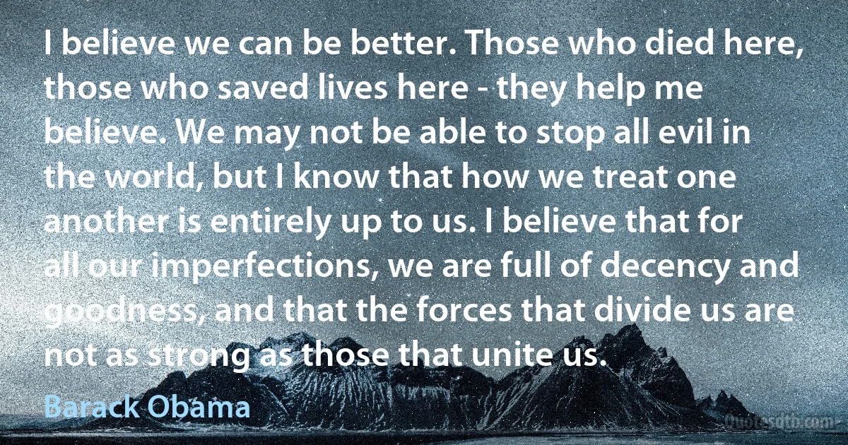 I believe we can be better. Those who died here, those who saved lives here - they help me believe. We may not be able to stop all evil in the world, but I know that how we treat one another is entirely up to us. I believe that for all our imperfections, we are full of decency and goodness, and that the forces that divide us are not as strong as those that unite us. (Barack Obama)