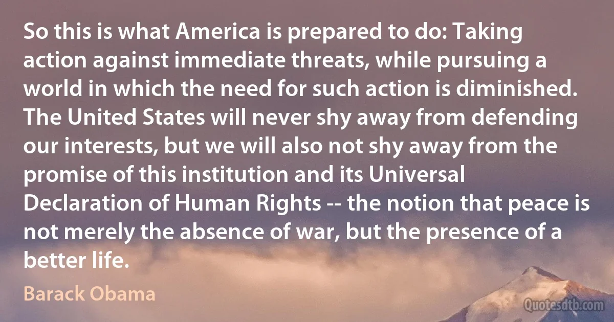 So this is what America is prepared to do: Taking action against immediate threats, while pursuing a world in which the need for such action is diminished. The United States will never shy away from defending our interests, but we will also not shy away from the promise of this institution and its Universal Declaration of Human Rights -- the notion that peace is not merely the absence of war, but the presence of a better life. (Barack Obama)