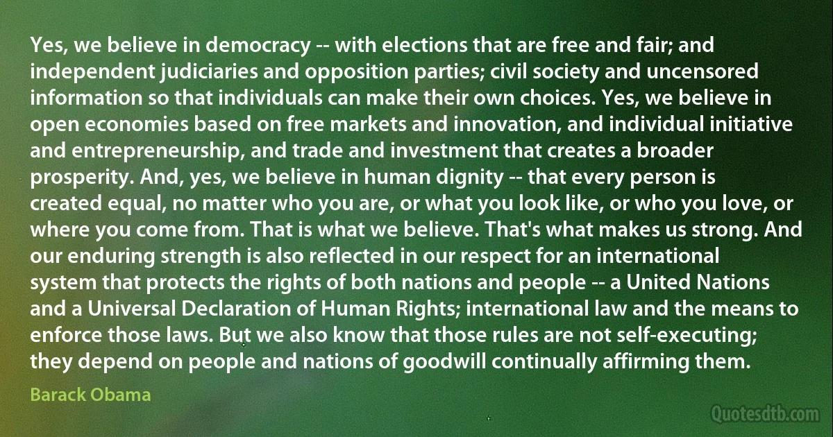 Yes, we believe in democracy -- with elections that are free and fair; and independent judiciaries and opposition parties; civil society and uncensored information so that individuals can make their own choices. Yes, we believe in open economies based on free markets and innovation, and individual initiative and entrepreneurship, and trade and investment that creates a broader prosperity. And, yes, we believe in human dignity -- that every person is created equal, no matter who you are, or what you look like, or who you love, or where you come from. That is what we believe. That's what makes us strong. And our enduring strength is also reflected in our respect for an international system that protects the rights of both nations and people -- a United Nations and a Universal Declaration of Human Rights; international law and the means to enforce those laws. But we also know that those rules are not self-executing; they depend on people and nations of goodwill continually affirming them. (Barack Obama)