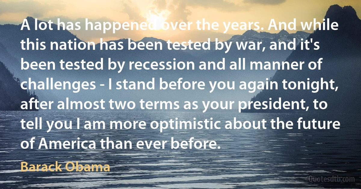 A lot has happened over the years. And while this nation has been tested by war, and it's been tested by recession and all manner of challenges - I stand before you again tonight, after almost two terms as your president, to tell you I am more optimistic about the future of America than ever before. (Barack Obama)