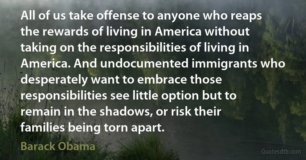 All of us take offense to anyone who reaps the rewards of living in America without taking on the responsibilities of living in America. And undocumented immigrants who desperately want to embrace those responsibilities see little option but to remain in the shadows, or risk their families being torn apart. (Barack Obama)