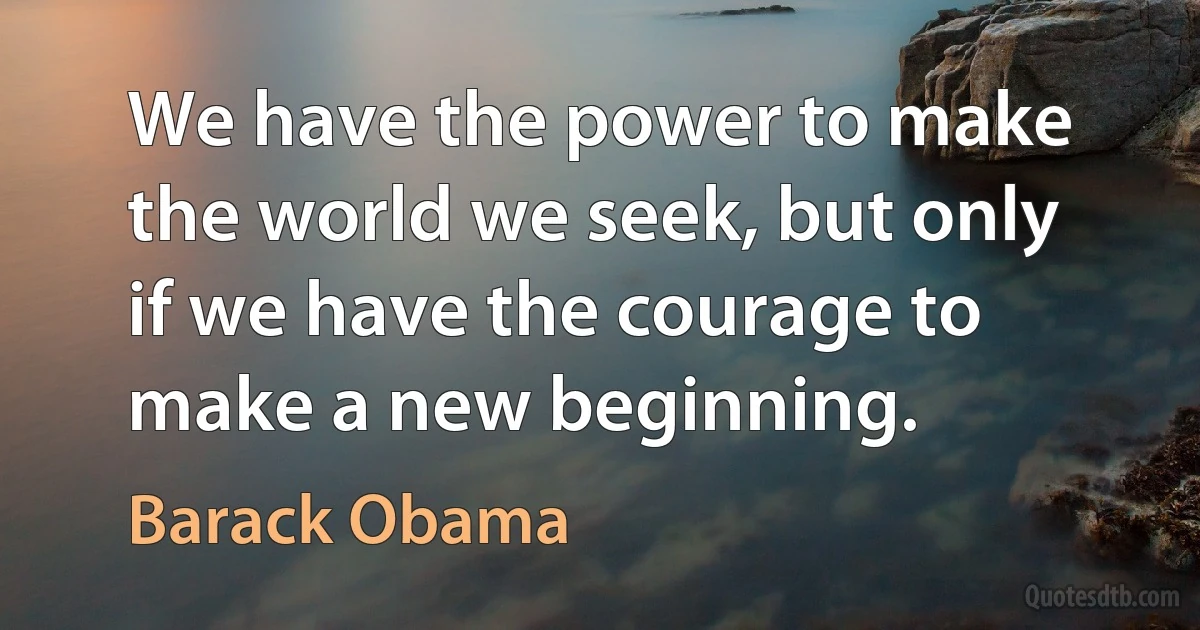 We have the power to make the world we seek, but only if we have the courage to make a new beginning. (Barack Obama)