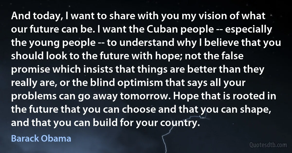 And today, I want to share with you my vision of what our future can be. I want the Cuban people -- especially the young people -- to understand why I believe that you should look to the future with hope; not the false promise which insists that things are better than they really are, or the blind optimism that says all your problems can go away tomorrow. Hope that is rooted in the future that you can choose and that you can shape, and that you can build for your country. (Barack Obama)