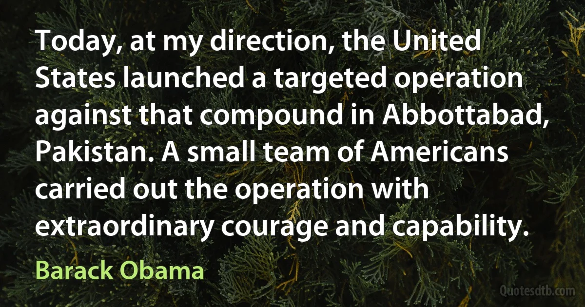 Today, at my direction, the United States launched a targeted operation against that compound in Abbottabad, Pakistan. A small team of Americans carried out the operation with extraordinary courage and capability. (Barack Obama)