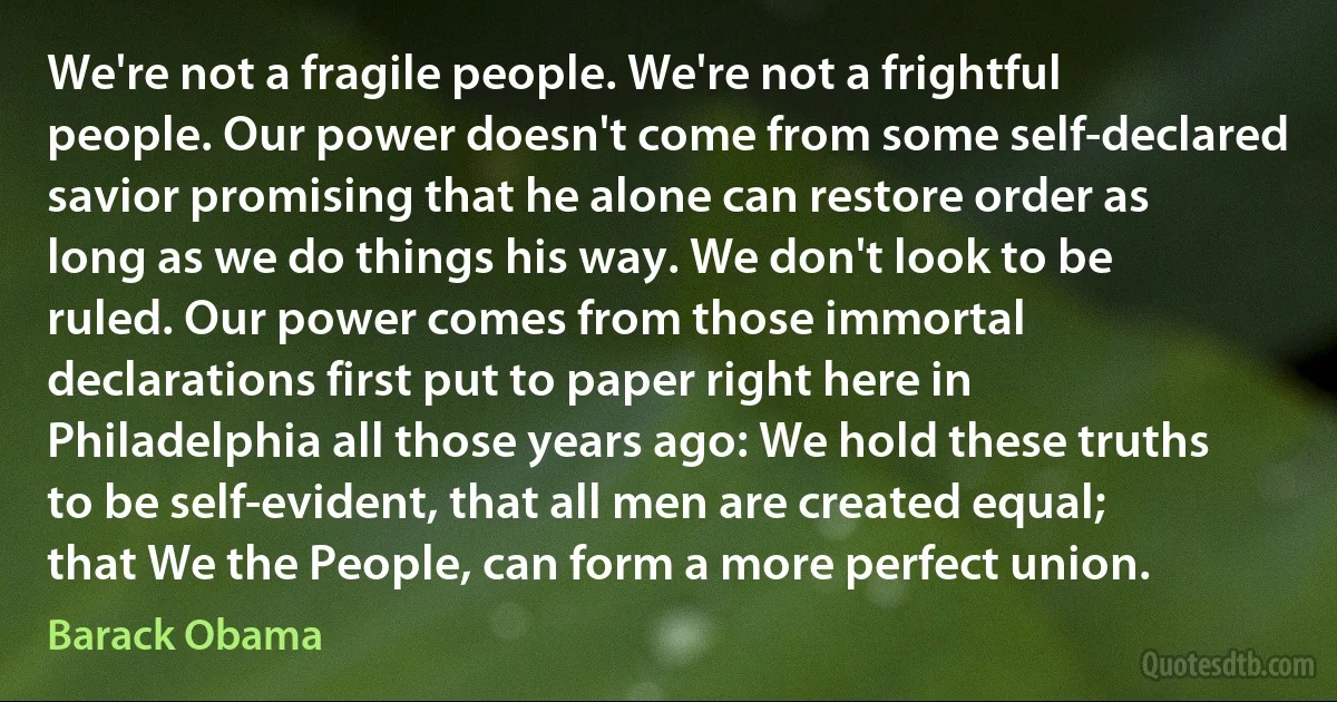 We're not a fragile people. We're not a frightful people. Our power doesn't come from some self-declared savior promising that he alone can restore order as long as we do things his way. We don't look to be ruled. Our power comes from those immortal declarations first put to paper right here in Philadelphia all those years ago: We hold these truths to be self-evident, that all men are created equal; that We the People, can form a more perfect union. (Barack Obama)