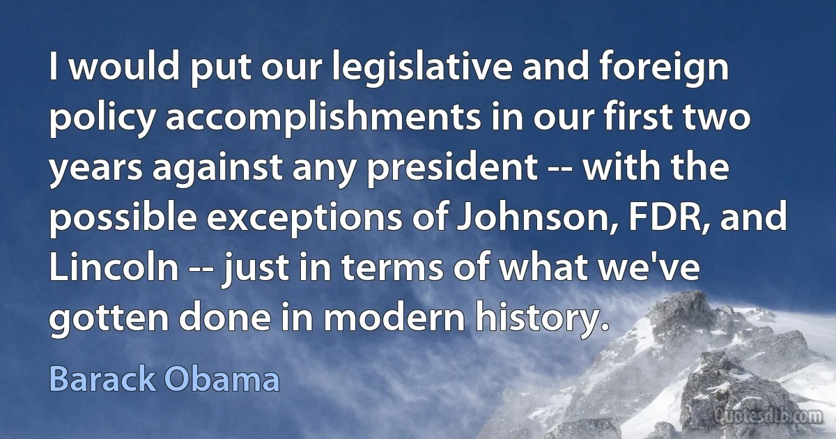 I would put our legislative and foreign policy accomplishments in our first two years against any president -- with the possible exceptions of Johnson, FDR, and Lincoln -- just in terms of what we've gotten done in modern history. (Barack Obama)