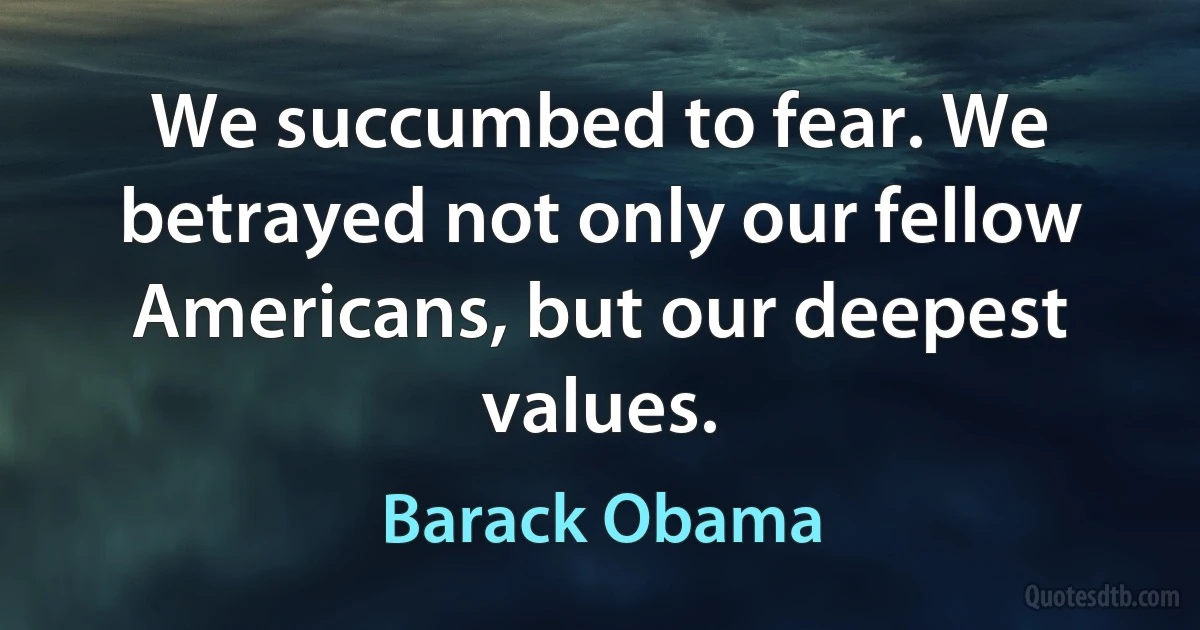 We succumbed to fear. We betrayed not only our fellow Americans, but our deepest values. (Barack Obama)