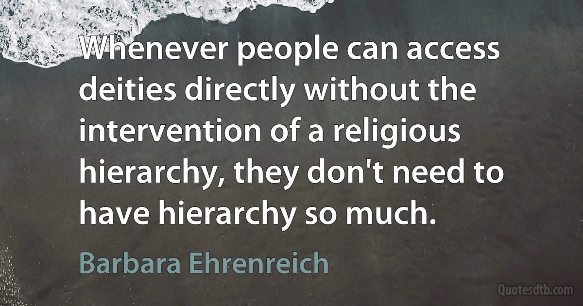 Whenever people can access deities directly without the intervention of a religious hierarchy, they don't need to have hierarchy so much. (Barbara Ehrenreich)