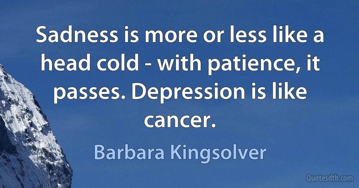 Sadness is more or less like a head cold - with patience, it passes. Depression is like cancer. (Barbara Kingsolver)