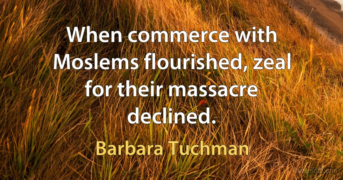 When commerce with Moslems flourished, zeal for their massacre declined. (Barbara Tuchman)