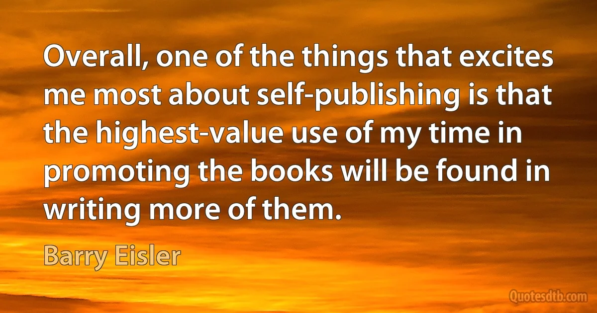 Overall, one of the things that excites me most about self-publishing is that the highest-value use of my time in promoting the books will be found in writing more of them. (Barry Eisler)