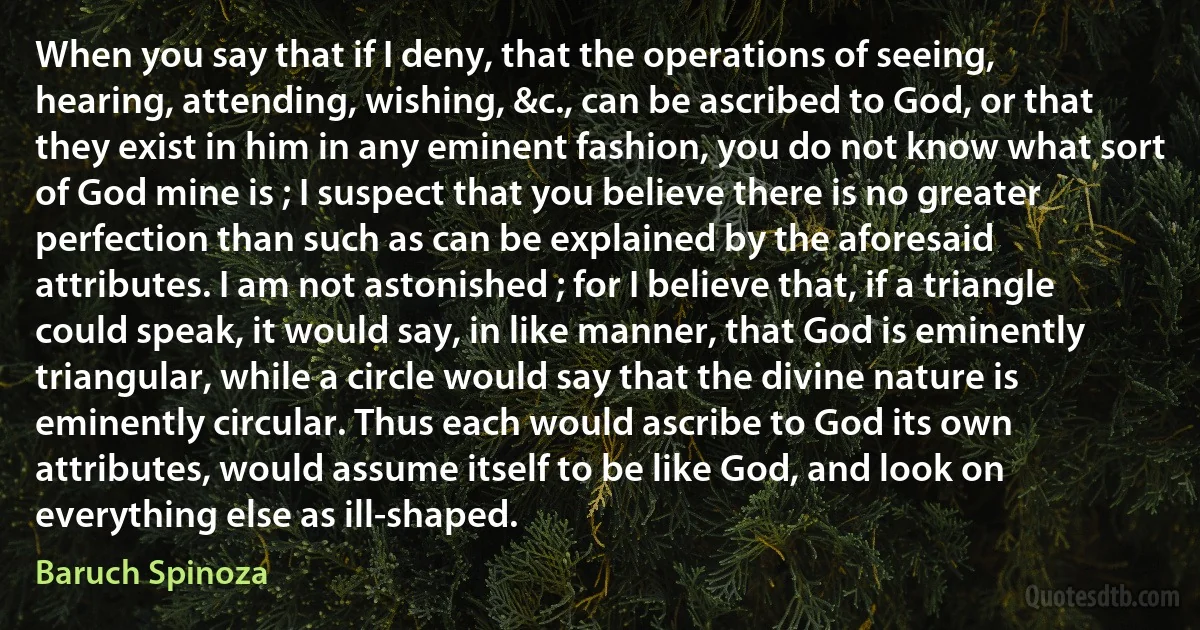 When you say that if I deny, that the operations of seeing, hearing, attending, wishing, &c., can be ascribed to God, or that they exist in him in any eminent fashion, you do not know what sort of God mine is ; I suspect that you believe there is no greater perfection than such as can be explained by the aforesaid attributes. I am not astonished ; for I believe that, if a triangle could speak, it would say, in like manner, that God is eminently triangular, while a circle would say that the divine nature is eminently circular. Thus each would ascribe to God its own attributes, would assume itself to be like God, and look on everything else as ill-shaped. (Baruch Spinoza)