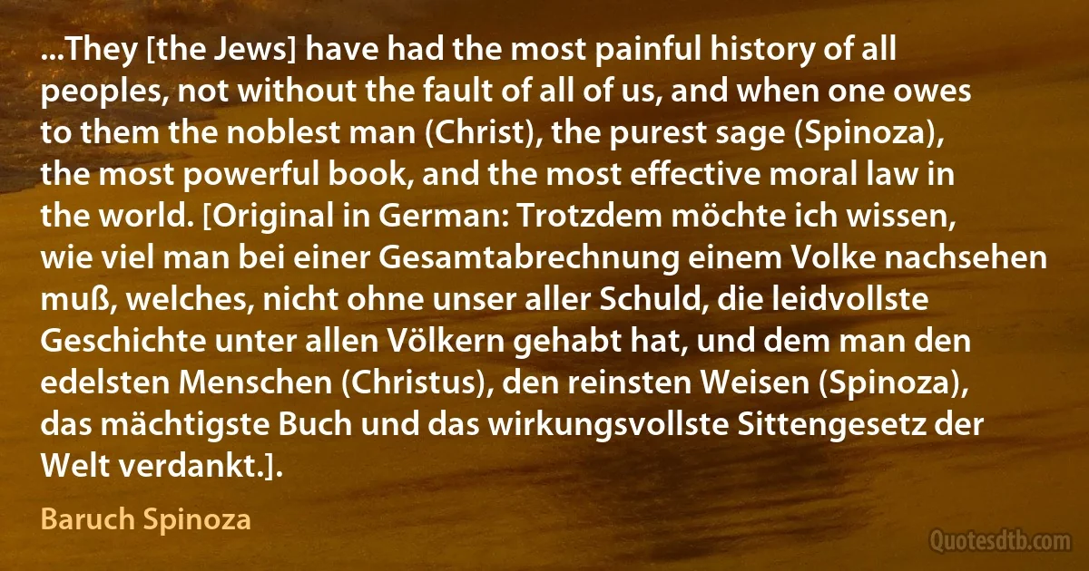 ...They [the Jews] have had the most painful history of all peoples, not without the fault of all of us, and when one owes to them the noblest man (Christ), the purest sage (Spinoza), the most powerful book, and the most effective moral law in the world. [Original in German: Trotzdem möchte ich wissen, wie viel man bei einer Gesamtabrechnung einem Volke nachsehen muß, welches, nicht ohne unser aller Schuld, die leidvollste Geschichte unter allen Völkern gehabt hat, und dem man den edelsten Menschen (Christus), den reinsten Weisen (Spinoza), das mächtigste Buch und das wirkungsvollste Sittengesetz der Welt verdankt.]. (Baruch Spinoza)