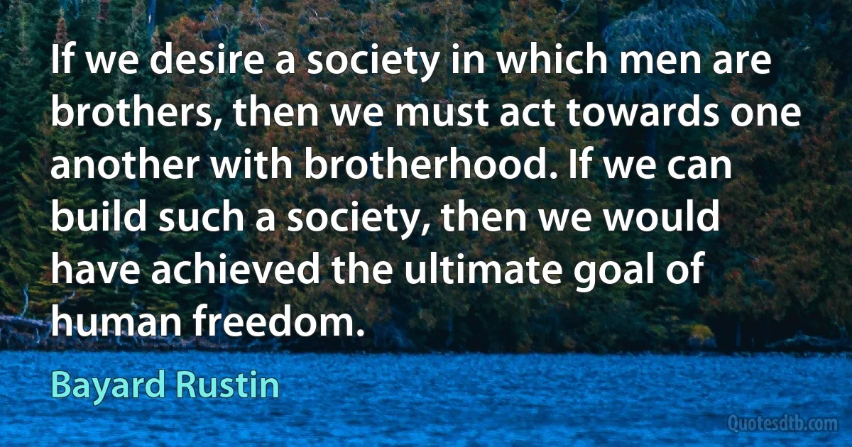 If we desire a society in which men are brothers, then we must act towards one another with brotherhood. If we can build such a society, then we would have achieved the ultimate goal of human freedom. (Bayard Rustin)