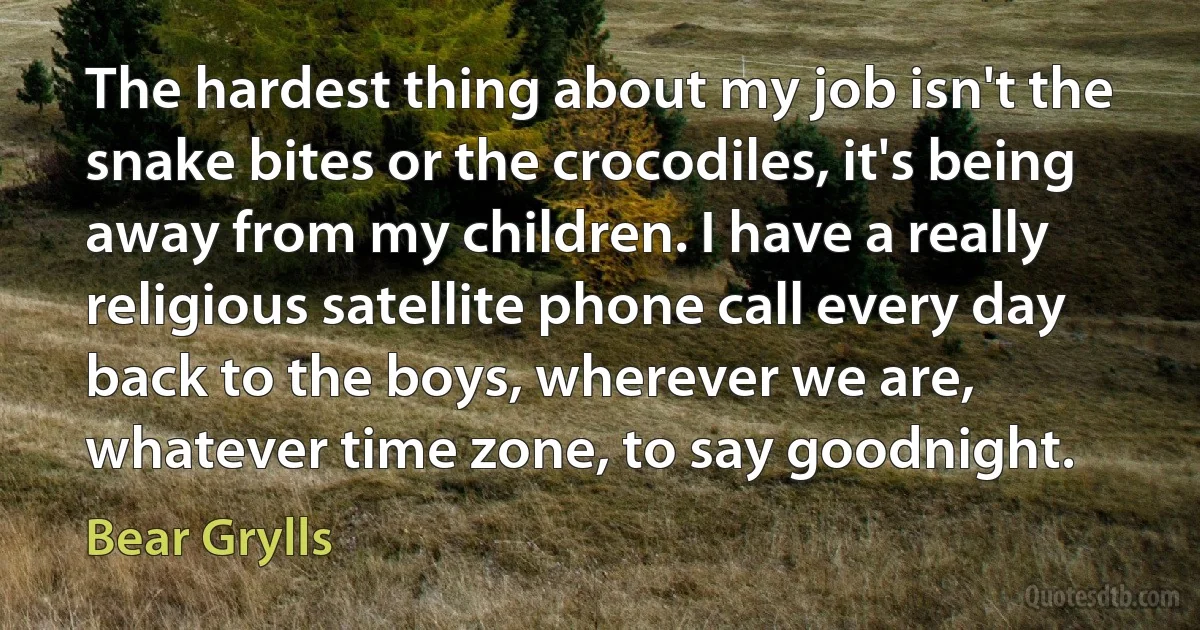 The hardest thing about my job isn't the snake bites or the crocodiles, it's being away from my children. I have a really religious satellite phone call every day back to the boys, wherever we are, whatever time zone, to say goodnight. (Bear Grylls)