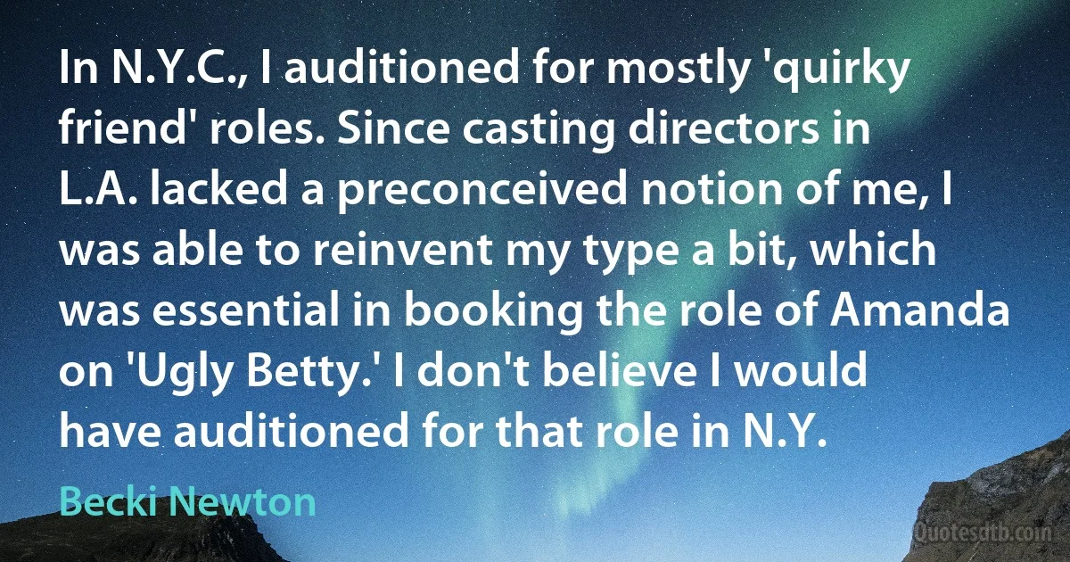 In N.Y.C., I auditioned for mostly 'quirky friend' roles. Since casting directors in L.A. lacked a preconceived notion of me, I was able to reinvent my type a bit, which was essential in booking the role of Amanda on 'Ugly Betty.' I don't believe I would have auditioned for that role in N.Y. (Becki Newton)