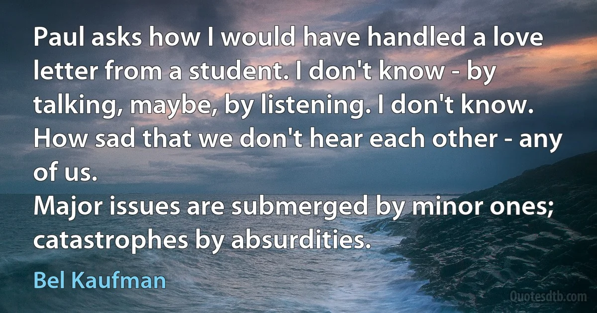 Paul asks how I would have handled a love letter from a student. I don't know - by talking, maybe, by listening. I don't know.
How sad that we don't hear each other - any of us.
Major issues are submerged by minor ones; catastrophes by absurdities. (Bel Kaufman)