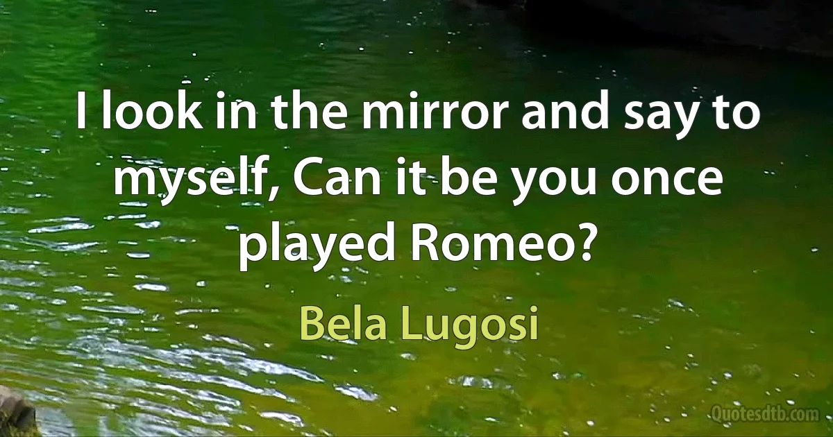 I look in the mirror and say to myself, Can it be you once played Romeo? (Bela Lugosi)