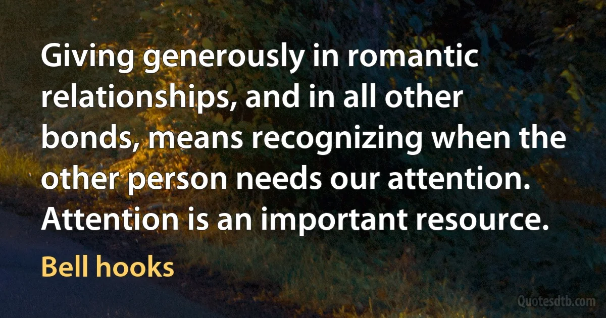 Giving generously in romantic relationships, and in all other bonds, means recognizing when the other person needs our attention. Attention is an important resource. (Bell hooks)