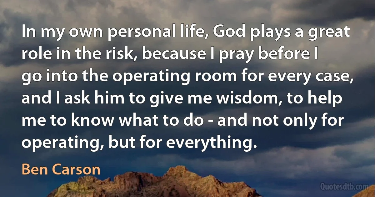 In my own personal life, God plays a great role in the risk, because I pray before I go into the operating room for every case, and I ask him to give me wisdom, to help me to know what to do - and not only for operating, but for everything. (Ben Carson)