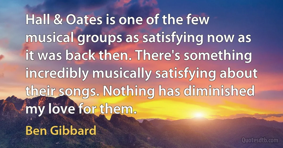 Hall & Oates is one of the few musical groups as satisfying now as it was back then. There's something incredibly musically satisfying about their songs. Nothing has diminished my love for them. (Ben Gibbard)