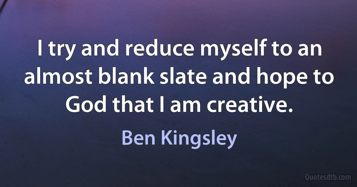 I try and reduce myself to an almost blank slate and hope to God that I am creative. (Ben Kingsley)