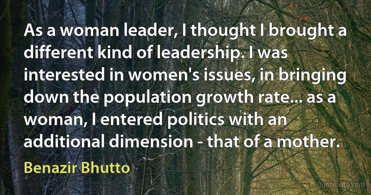 As a woman leader, I thought I brought a different kind of leadership. I was interested in women's issues, in bringing down the population growth rate... as a woman, I entered politics with an additional dimension - that of a mother. (Benazir Bhutto)