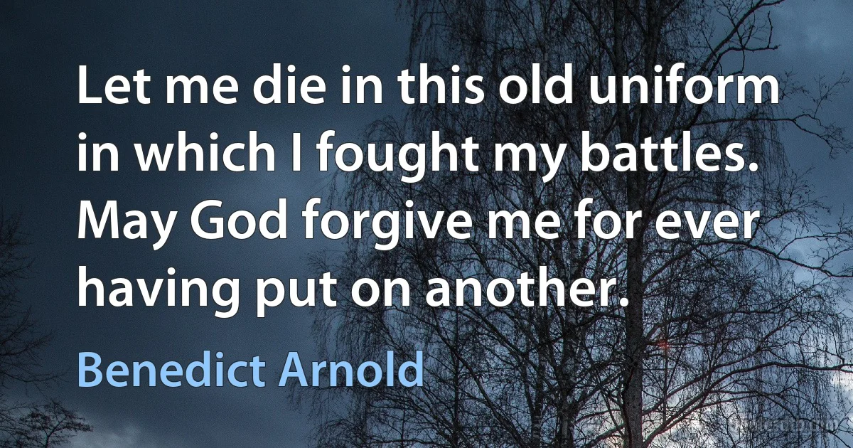 Let me die in this old uniform in which I fought my battles. May God forgive me for ever having put on another. (Benedict Arnold)