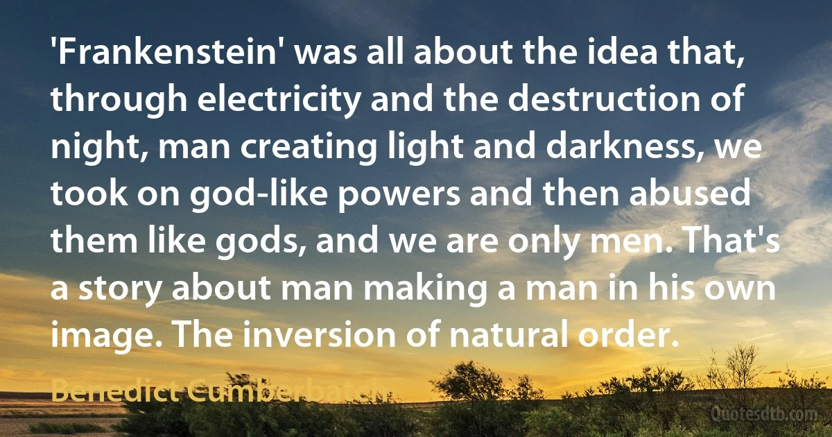 'Frankenstein' was all about the idea that, through electricity and the destruction of night, man creating light and darkness, we took on god-like powers and then abused them like gods, and we are only men. That's a story about man making a man in his own image. The inversion of natural order. (Benedict Cumberbatch)