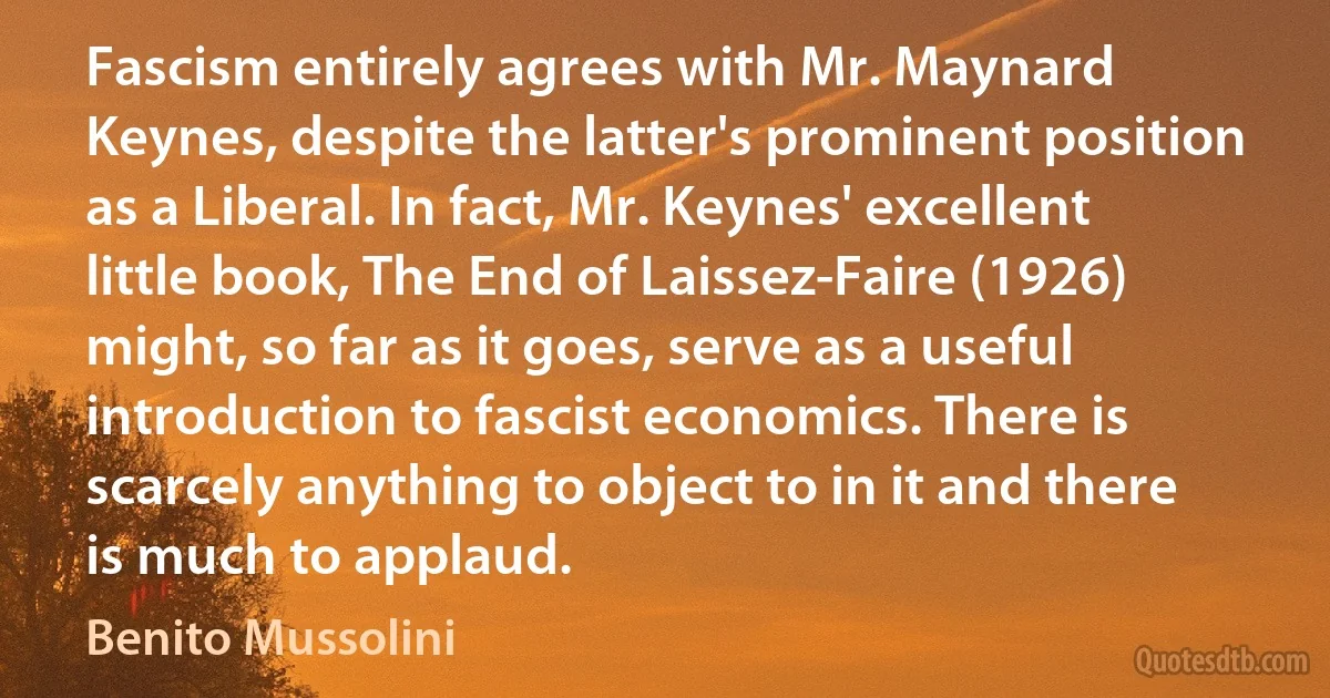 Fascism entirely agrees with Mr. Maynard Keynes, despite the latter's prominent position as a Liberal. In fact, Mr. Keynes' excellent little book, The End of Laissez-Faire (1926) might, so far as it goes, serve as a useful introduction to fascist economics. There is scarcely anything to object to in it and there is much to applaud. (Benito Mussolini)