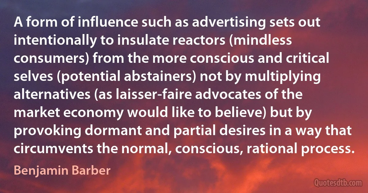 A form of influence such as advertising sets out intentionally to insulate reactors (mindless consumers) from the more conscious and critical selves (potential abstainers) not by multiplying alternatives (as laisser-faire advocates of the market economy would like to believe) but by provoking dormant and partial desires in a way that circumvents the normal, conscious, rational process. (Benjamin Barber)