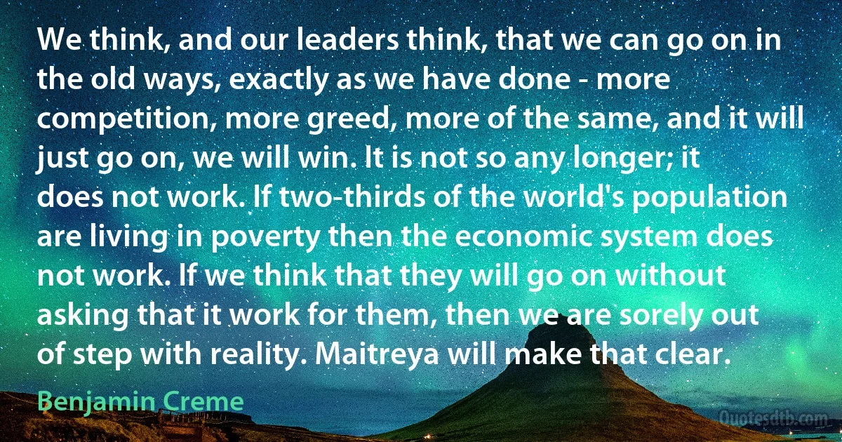 We think, and our leaders think, that we can go on in the old ways, exactly as we have done - more competition, more greed, more of the same, and it will just go on, we will win. It is not so any longer; it does not work. If two-thirds of the world's population are living in poverty then the economic system does not work. If we think that they will go on without asking that it work for them, then we are sorely out of step with reality. Maitreya will make that clear. (Benjamin Creme)