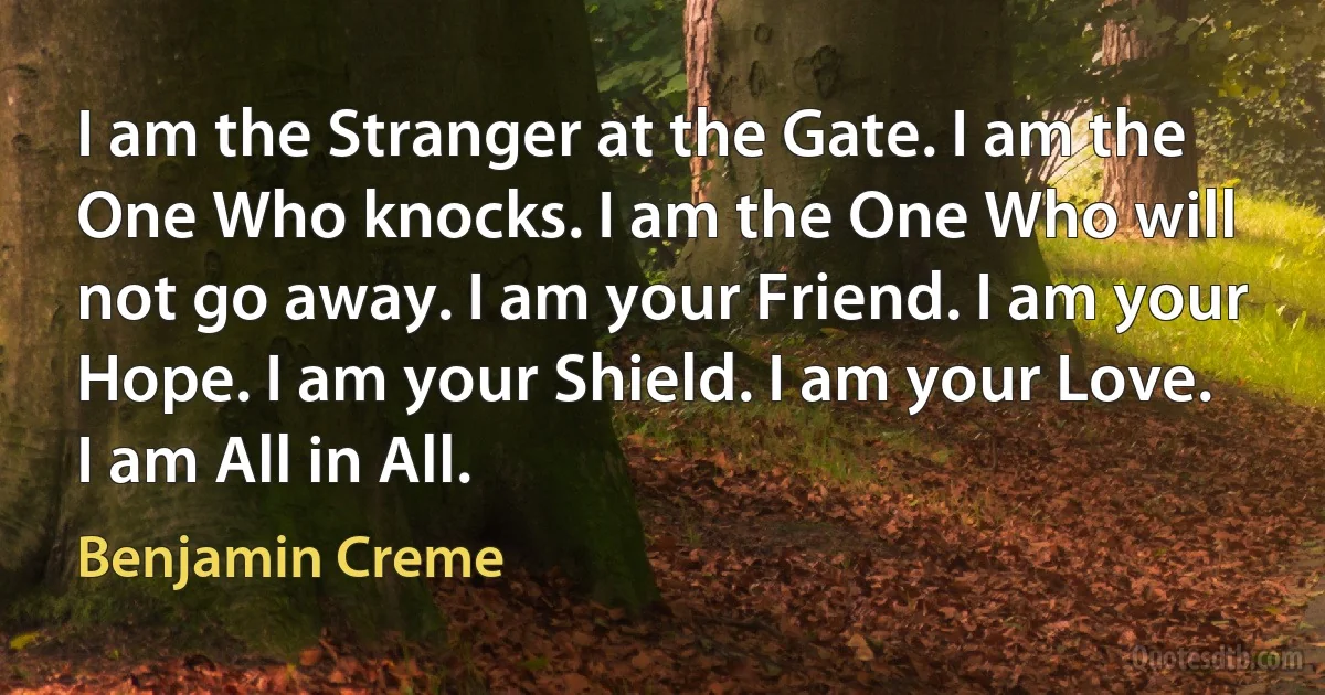 I am the Stranger at the Gate. I am the One Who knocks. I am the One Who will not go away. I am your Friend. I am your Hope. I am your Shield. I am your Love. I am All in All. (Benjamin Creme)