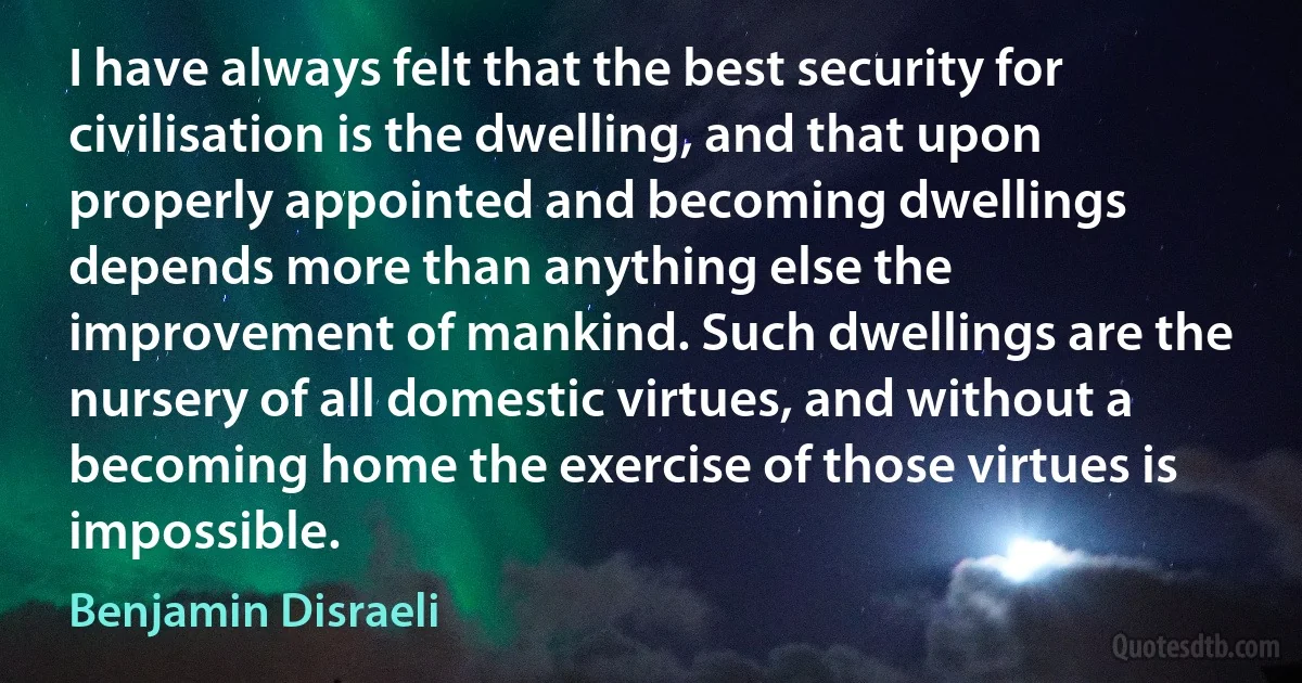 I have always felt that the best security for civilisation is the dwelling, and that upon properly appointed and becoming dwellings depends more than anything else the improvement of mankind. Such dwellings are the nursery of all domestic virtues, and without a becoming home the exercise of those virtues is impossible. (Benjamin Disraeli)