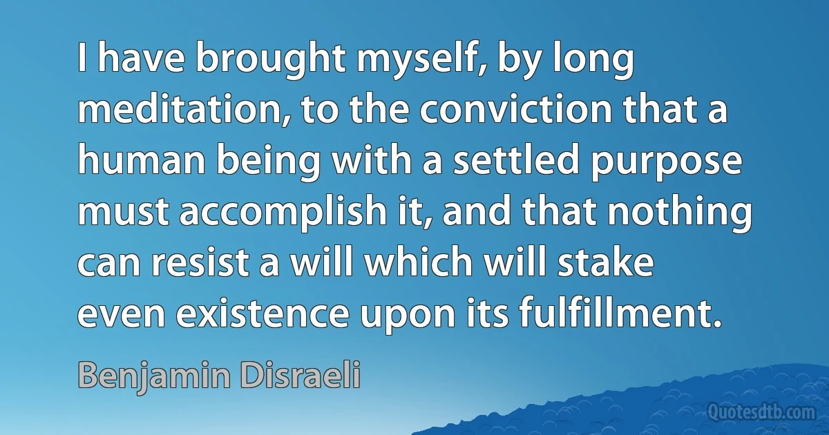 I have brought myself, by long meditation, to the conviction that a human being with a settled purpose must accomplish it, and that nothing can resist a will which will stake even existence upon its fulfillment. (Benjamin Disraeli)