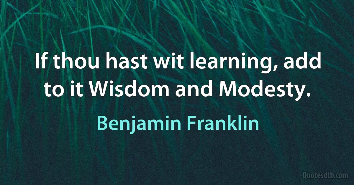 If thou hast wit learning, add to it Wisdom and Modesty. (Benjamin Franklin)