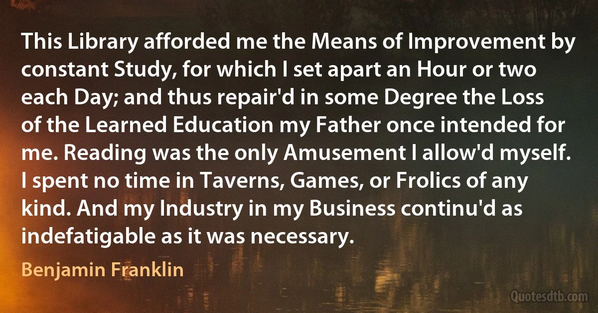 This Library afforded me the Means of Improvement by constant Study, for which I set apart an Hour or two each Day; and thus repair'd in some Degree the Loss of the Learned Education my Father once intended for me. Reading was the only Amusement I allow'd myself. I spent no time in Taverns, Games, or Frolics of any kind. And my Industry in my Business continu'd as indefatigable as it was necessary. (Benjamin Franklin)