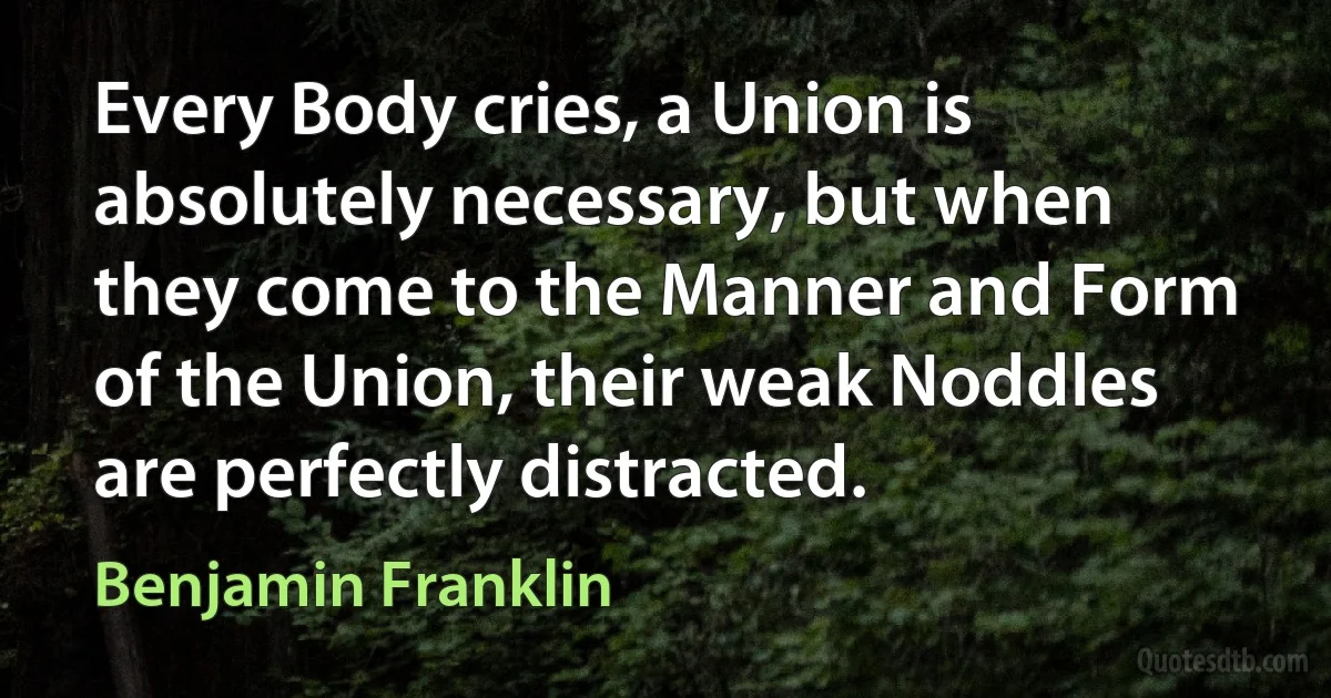 Every Body cries, a Union is absolutely necessary, but when they come to the Manner and Form of the Union, their weak Noddles are perfectly distracted. (Benjamin Franklin)