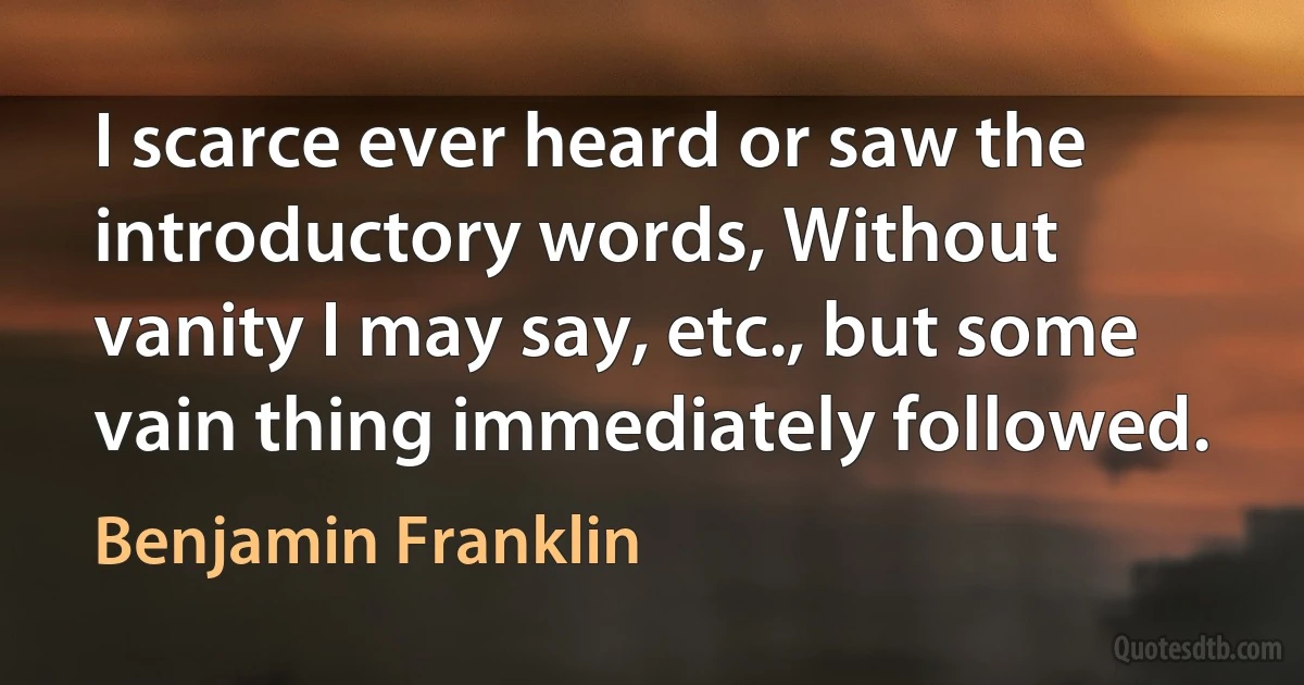 I scarce ever heard or saw the introductory words, Without vanity I may say, etc., but some vain thing immediately followed. (Benjamin Franklin)