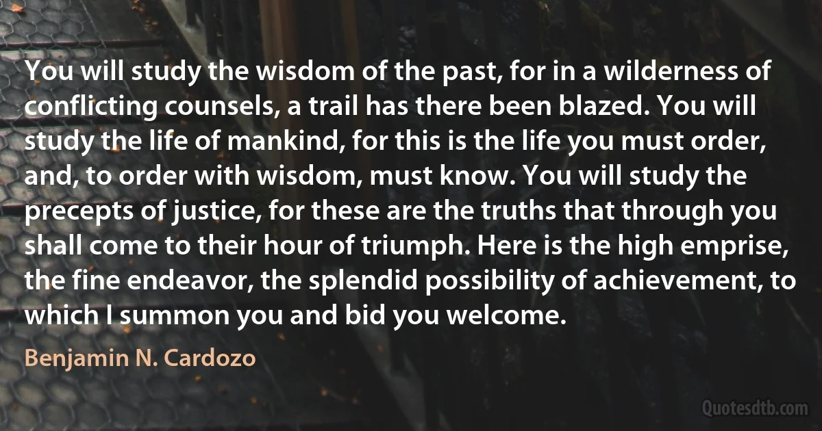 You will study the wisdom of the past, for in a wilderness of conflicting counsels, a trail has there been blazed. You will study the life of mankind, for this is the life you must order, and, to order with wisdom, must know. You will study the precepts of justice, for these are the truths that through you shall come to their hour of triumph. Here is the high emprise, the fine endeavor, the splendid possibility of achievement, to which I summon you and bid you welcome. (Benjamin N. Cardozo)