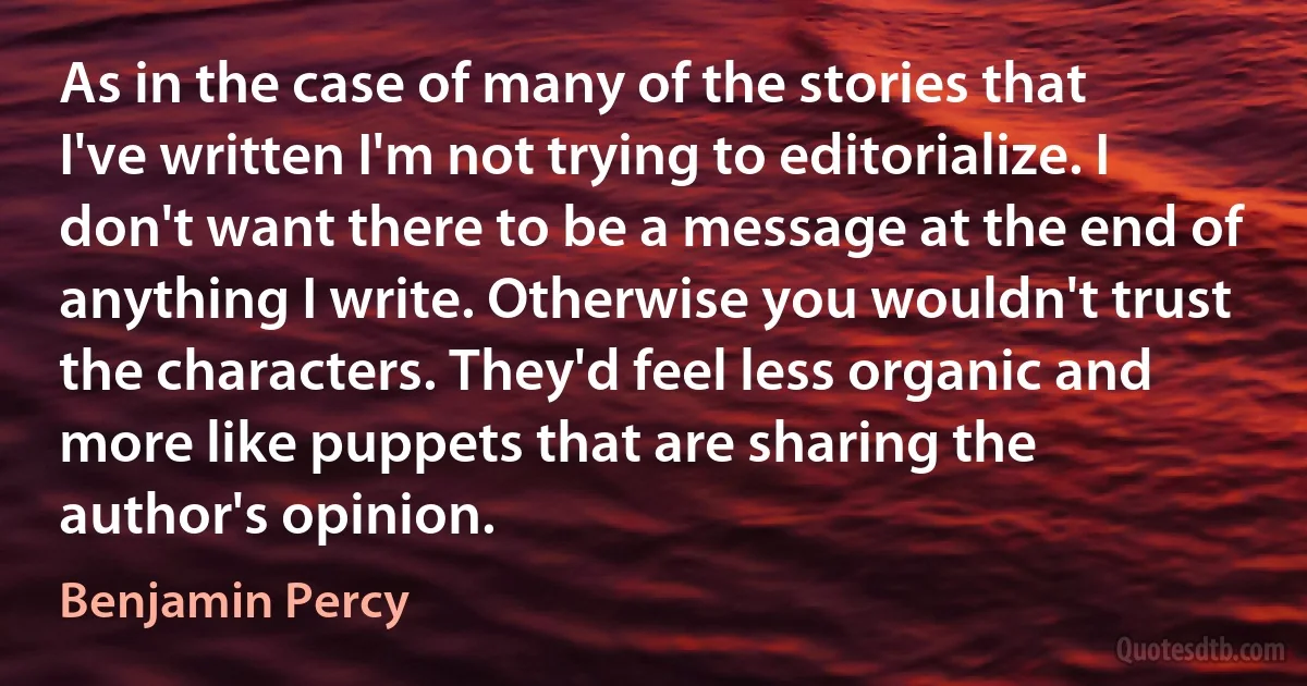 As in the case of many of the stories that I've written I'm not trying to editorialize. I don't want there to be a message at the end of anything I write. Otherwise you wouldn't trust the characters. They'd feel less organic and more like puppets that are sharing the author's opinion. (Benjamin Percy)