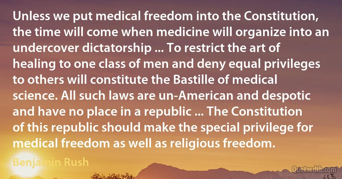 Unless we put medical freedom into the Constitution, the time will come when medicine will organize into an undercover dictatorship ... To restrict the art of healing to one class of men and deny equal privileges to others will constitute the Bastille of medical science. All such laws are un-American and despotic and have no place in a republic ... The Constitution of this republic should make the special privilege for medical freedom as well as religious freedom. (Benjamin Rush)