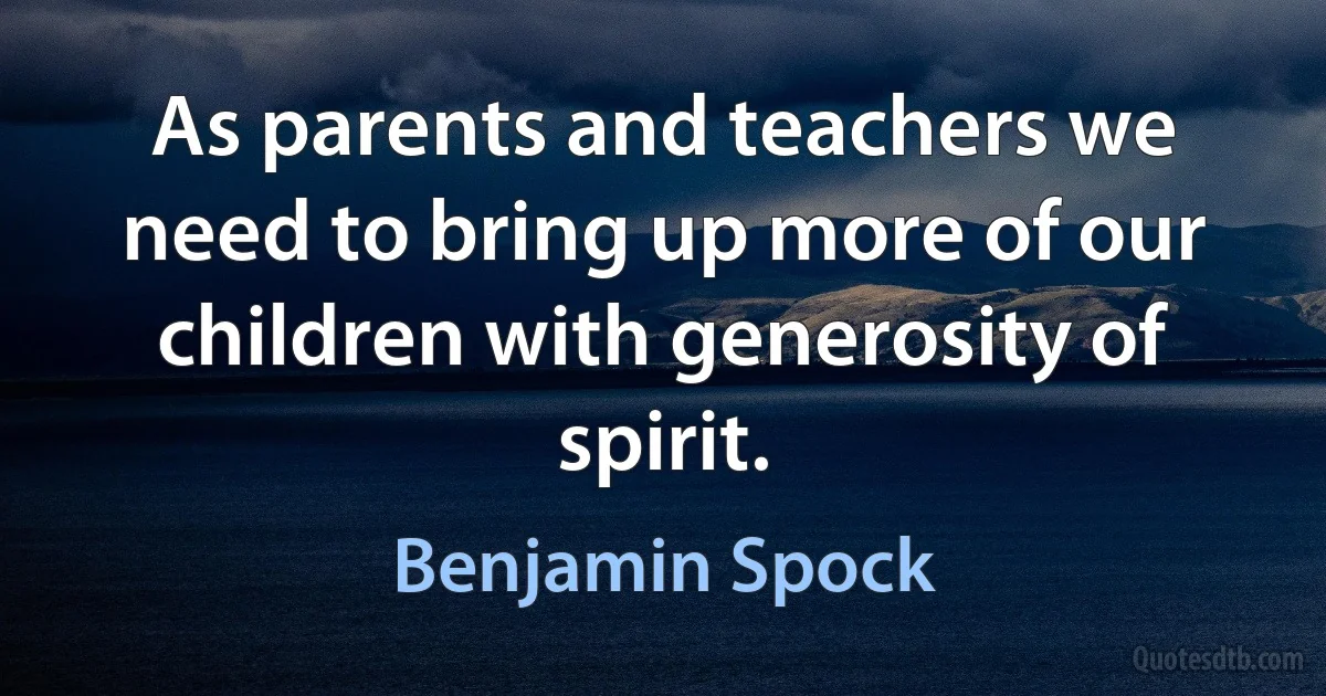 As parents and teachers we need to bring up more of our children with generosity of spirit. (Benjamin Spock)