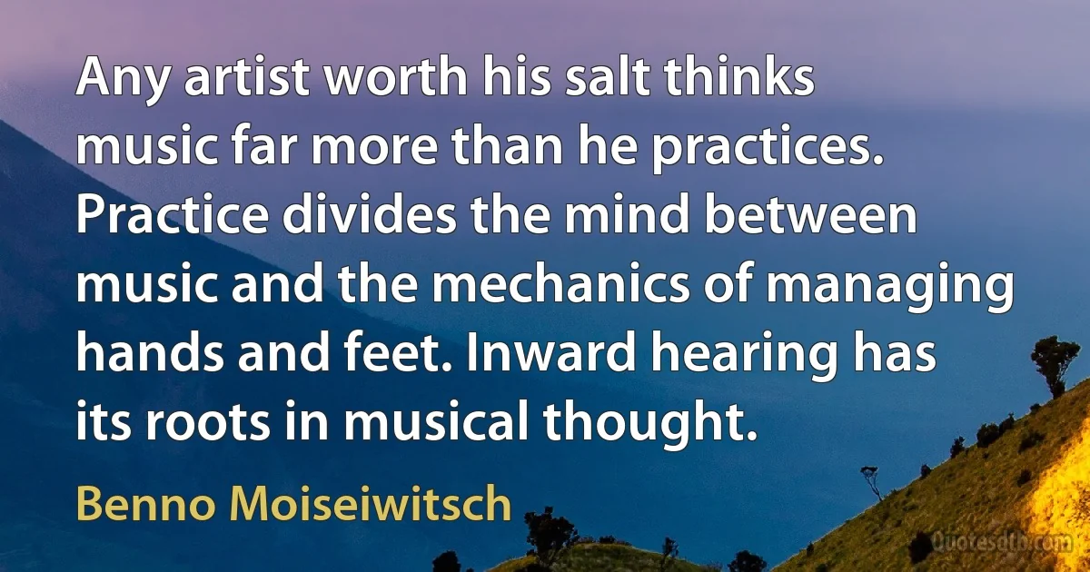 Any artist worth his salt thinks music far more than he practices. Practice divides the mind between music and the mechanics of managing hands and feet. Inward hearing has its roots in musical thought. (Benno Moiseiwitsch)