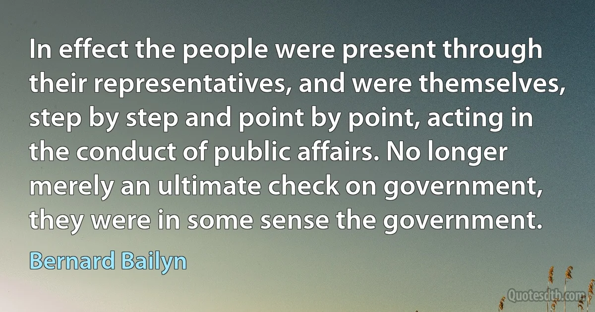 In effect the people were present through their representatives, and were themselves, step by step and point by point, acting in the conduct of public affairs. No longer merely an ultimate check on government, they were in some sense the government. (Bernard Bailyn)