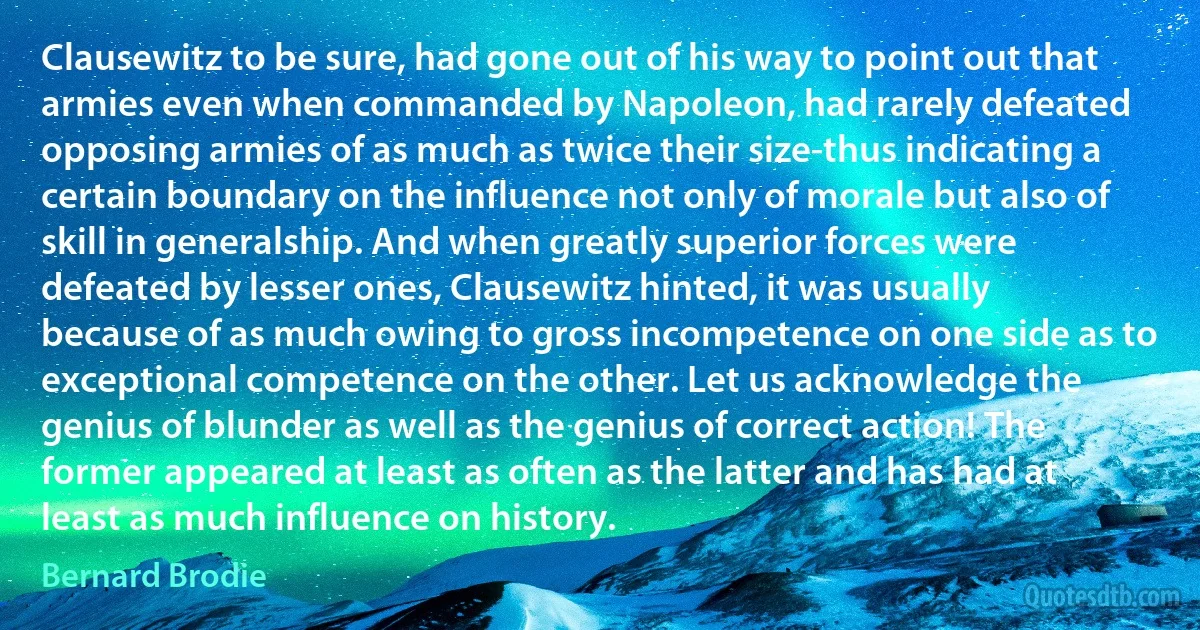 Clausewitz to be sure, had gone out of his way to point out that armies even when commanded by Napoleon, had rarely defeated opposing armies of as much as twice their size-thus indicating a certain boundary on the influence not only of morale but also of skill in generalship. And when greatly superior forces were defeated by lesser ones, Clausewitz hinted, it was usually because of as much owing to gross incompetence on one side as to exceptional competence on the other. Let us acknowledge the genius of blunder as well as the genius of correct action! The former appeared at least as often as the latter and has had at least as much influence on history. (Bernard Brodie)