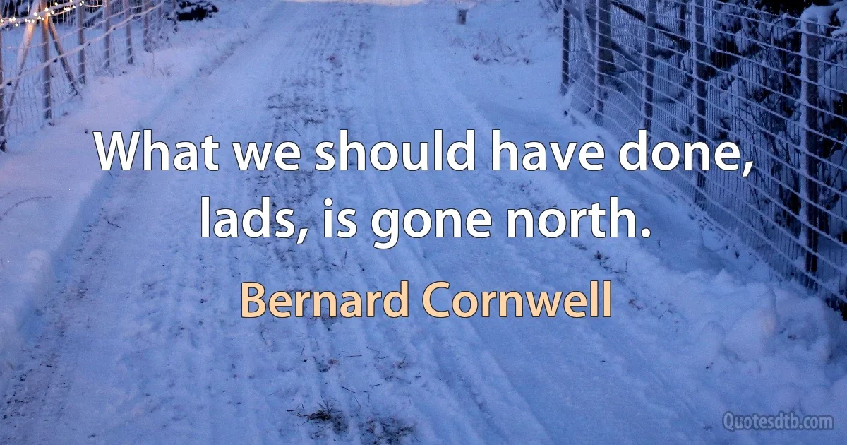 What we should have done, lads, is gone north. (Bernard Cornwell)