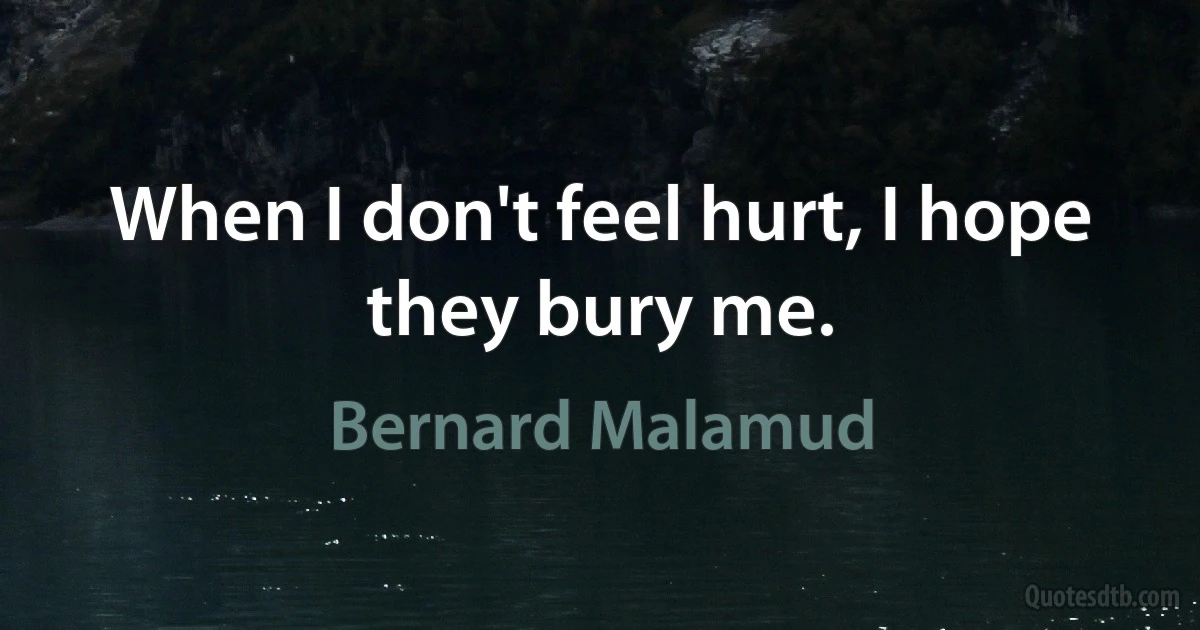 When I don't feel hurt, I hope they bury me. (Bernard Malamud)